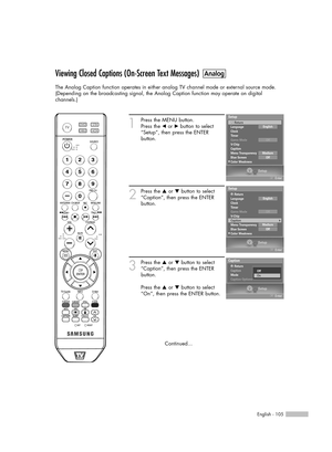 Page 105English - 105
Viewing Closed Captions (On-Screen Text Messages)
The Analog Caption function operates in either analog TV channel mode or external source mode.
(Depending on the broadcasting signal, the Analog Caption function may operate on digital 
channels.)
1
Press the MENU button. 
Press the 
œor √button to select
“Setup”, then press the ENTER 
button.
2
Press the …or †button to select
“Caption”, then press the ENTER 
button.
3
Press the …or †button to select
“Caption”, then press the ENTER 
button....