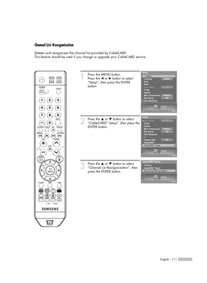 Page 111English - 111
Channel List Reorganization
Deletes and reorganizes the channel list provided by CableCARD.
This feature should be used if you change or upgrade your CableCARD service.
1
Press the MENU button. 
Press the 
œor √button to select
“Setup”, then press the ENTER 
button.
2
Press the …or †button to select
“CableCARDTMSetup”, then press the
ENTER button.
3
Press the …or †button to select
“Channel List Reorganization”, then
press the ENTER button.
Setup
Enter
CableCARDTMSetup
CableCARD™ Reset...