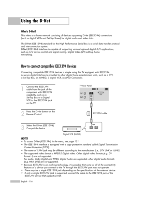 Page 116Using the D-Net
English - 116
How to connect compatible IEEE1394 Devices
Connecting compatible IEEE1394 devices is simple using this TV equipped with IEEE1394. 
A secure digital interface is provided to other digital home entertainment units, such as a DTV, 
a Set-Top Box, an AVHDD, a digital VCR, a MPEG Camcorder. 
1
Connect the IEEE1394 
cable from the jack of the 
component with IEEE1394 
capability, such as a 
Set-Top Box or a Digital 
VCR to the IEEE1394 jack 
on the TV.
2
Press the D-Net button on...