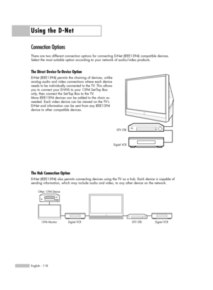 Page 118Using the D-Net
English - 118
Connection Options
There are two different connection options for connecting D-Net (IEEE1394) compatible devices. 
Select the most suitable option according to your network of audio/video products.
The Direct Device-To-Device Option
D-Net (IEEE1394) permits the chaining of devices, unlike 
analog audio and video connections where each device
needs to be individually connected to the TV. This allows
you to connect your D-VHS to your 1394 Set-Top Box
only, then connect the...