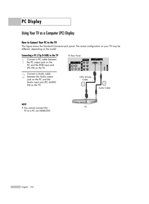 Page 132PC Display
English - 132
Using Your TV as a Computer (PC) Display
How to Connect Your PC to the TV
This figure shows the Standard Connector-jack panel. The actual configuration on your TV may be 
different, depending on the model.
Connecting a PC (15p D-SUB) to the TV
1
Connect a PC cable between
the PC output jack on the 
PC and the RGB input jack 
(PC IN) on the TV.
2
Connect a Audio cable
between the Audio output
jack on the PC and the
Audio input jack (PC AUDIO
IN) on the TV.
NOTE
•You cannot connect...