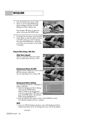 Page 146WISELINK
English - 146
5
Press the INFO button during “Slide
Show” to set the option(Slide Show
Speed, Background Music On/Off,
Background Music Setting, List).
Press the 
…or †button to select the
option, then press the ENTER button.
6
To change the sub option, press the INFO
button again to open the options window
and select option you want to change,
then press the ENTER button. Whenever
you do this, the sub option on the screen
is changed.
Using the Menu during a Slide Show
Slide Show Speed:
Select...