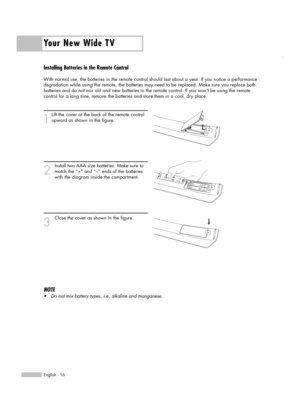 Page 16Your New Wide TV
English - 16
Installing Batteries in the Remote Control
With normal use, the batteries in the remote control should last about a year. If you notice a performance
degradation while using the remote, the batteries may need to be replaced. Make sure you replace both
batteries and do not mix old and new batteries in the remote control. If you won’t be using the remote
control for a long time, remove the batteries and store them in a cool, dry place.
1
Lift the cover at the back of the...