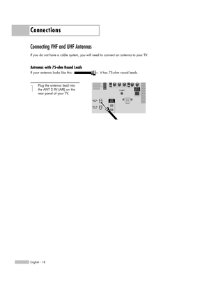 Page 18Connections
English - 18
Connecting VHF and UHF Antennas
If you do not have a cable system, you will need to connect an antenna to your TV.  
Antennas with 75-ohm Round Leads
If your antenna looks like this: it has 75-ohm round leads.
1
Plug the antenna lead into
the ANT 2 IN (AIR) on the 
rear panel of your TV.
BP68-00587A-00Eng(018~031)  5/4/06  6:01 PM  Page 18 