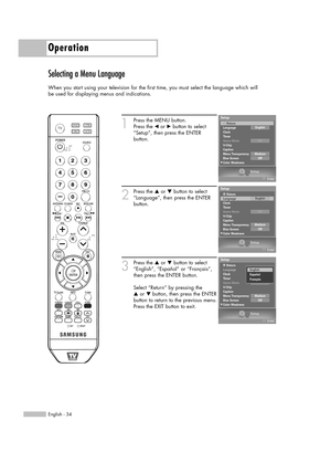 Page 34English - 34
Operation
Selecting a Menu Language
When you start using your television for the first time, you must select the language which will
be used for displaying menus and indications.
1
Press the MENU button.
Press the 
œor √button to select
“Setup”, then press the ENTER 
button.
2
Press the …or †button to select
“Language”, then press the ENTER
button.
3
Press the …or †button to select
“English”, “Español” or “Français”,
then press the ENTER button. 
Select “Return” by pressing the 
…or †...