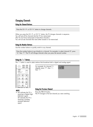 Page 37English - 37
Changing Channels
Using the Channel Buttons
When you press the CH  or CH  button, the TV changes channels in sequence. 
You will see all the channels that the TV has memorized. 
(The TV must have memorized at least three channels.)
You will not see channels that were either erased or not memorized.
Using the Number Buttons
Use the number buttons to quickly switch to any channel.  
Using the “-” Button
The “-” button is used to select stations that broadcast both a digital and analog signal....