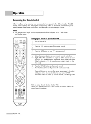 Page 38Operation
English - 38
Customizing Your Remote Control
After it has been set up properly, your remote control can operate in five different modes: TV, VCR,
Cable, DVD, or Set-Top Box. Pressing the corresponding button on the remote control allows you to
switch between these modes, and control whichever piece of equipment you choose.
NOTE
•The remote control might not be compatible with all DVD Players, VCRs, Cable boxes,
and Set-Top Boxes.
Setting Up the Remote to Operate Your VCR
1
Turn off your VCR.
2...
