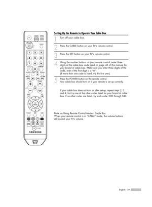 Page 39English - 39
Setting Up the Remote to Operate Your Cable Box
1
Turn off your cable box.
2
Press the CABLE button on your TV’s remote control.
3
Press the SET button on your TVs remote control.
4
Using the number buttons on your remote control, enter three
digits of the cable box code listed on page 43 of this manual for
your brand of cable box. Make sure you enter three digits of the
code, even if the first digit is a “0”. 
(If more than one code is listed, try the first one.)
5
Press the POWER button on...