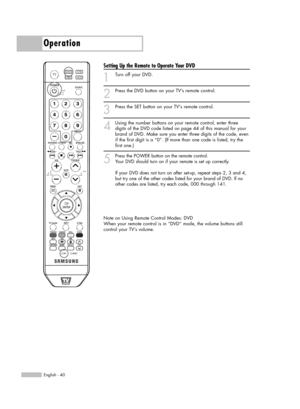 Page 40English - 40
Operation
Setting Up the Remote to Operate Your DVD
1
Turn off your DVD.
2
Press the DVD button on your TV’s remote control.
3
Press the SET button on your TVs remote control.
4
Using the number buttons on your remote control, enter three
digits of the DVD code listed on page 44 of this manual for your
brand of DVD. Make sure you enter three digits of the code, even
if the first digit is a “0”. (If more than one code is listed, try the
first one.)
5
Press the POWER button on the remote...
