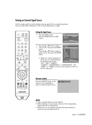 Page 49English - 49
Viewing an External Signal Source
Use the remote control to switch between viewing signals from connected equipment,
such as a VCR, DVD, Set-Top Box or the TV source (broadcast or cable).
Setting the Signal Source
1
Press the MENU button. 
Press the ENTER button to select
“Input”.
2
Press the …or †button to select
“Source List”, then press the ENTER
button.
Press the 
…or †button to select a
signal source, then press the ENTER
button.
Alternate method
Press the SOURCE button on the
remote...