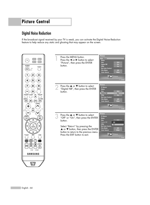 Page 64Picture Control
English - 64
Digital Noise Reduction
If the broadcast signal received by your TV is weak, you can activate the Digital Noise Reduction 
feature to help reduce any static and ghosting that may appear on the screen.
1
Press the MENU button. 
Press the 
œor √button to select
“Picture”, then press the ENTER 
button.
2
Press the …or †button to select
“Digital NR”, then press the ENTER
button.
3
Press the …or †button to select
“Off” or “On”, then press the ENTER
button.
Select “Return” by...