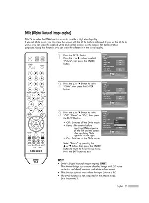 Page 65English - 65
DNIe (Digital Natural Image engine)
This TV includes the DNIe function so as to provide a high visual quality.
If you set DNIe to on, you can view the screen with the DNIe feature activated. If you set the DNIe to
Demo, you can view the applied DNIe and normal pictures on the screen, for demonstration
purposes. Using this function, you can view the difference in the visual quality.
1
Press the MENU button.
Press the 
œor √button to select
“Picture”, then press the ENTER 
button.
2
Press the...