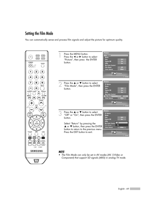 Page 69English - 69
Setting the Film Mode
You can automatically sense and process film signals and adjust the picture for optimum quality.
1
Press the MENU button.  
Press the 
œor √button to select
“Picture”, then press  the ENTER 
button.
2
Press the …or †button to select
“Film Mode”, then press the ENTER
button.
3
Press the …or †button to select
“Off” or “On”, then press the ENTER
button.
Select “Return” by pressing the 
…or † button, then press the ENTER
button to return to the previous menu.
Press the EXIT...