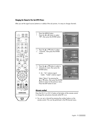 Page 75English - 75
Changing the Channel of the Sub (PIP) Picture
After you set the signal source (antenna or cable) of the sub picture, it is easy to change channels.
1
Press the MENU button.
Press the 
œor √button to select
“PIP”, then press the ENTER button.
2
Press the …or †button to select
“Channel”, then press the ENTER 
button.
3
Press the …or †button to select a
channel you want, then press the
ENTER button.
Select “Return” by pressing the 
…or † button, then press the ENTER
button to return to the...