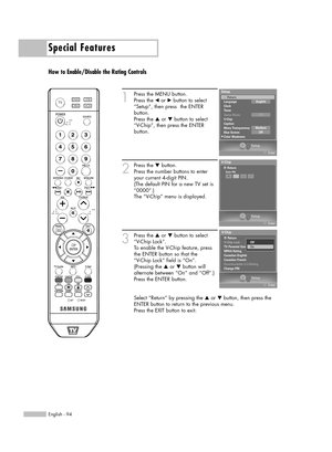 Page 94Special Features
English - 94
How to Enable/Disable the Rating Controls
1
Press the MENU button.
Press the 
œor √button to select
“Setup”, then press  the ENTER 
button.
Press the 
…or †button to select
“V-Chip”, then press the ENTER 
button.
2
Press the †button.   
Press the number buttons to enter
your current 4-digit PIN.
(The default PIN for a new TV set is
“0000”.)
The “V-Chip” menu is displayed. 
3
Press the …or †button to select
“V-Chip Lock”.
To enable the V-Chip feature, press
the ENTER button...