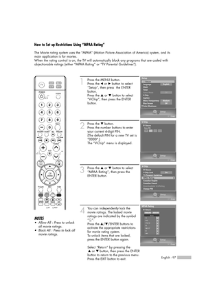 Page 97English - 97
How to Set up Restrictions Using “MPAA Rating”
The Movie rating system uses the “MPAA” (Motion Picture Association of America) system, and its
main application is for movies.
When the rating control is on, the TV will automatically block any programs that are coded with
objectionable ratings (either “MPAA Rating” or “TV Parental Guidelines”).
1
Press the MENU button.
Press the 
œor √button to select
“Setup”, then press  the ENTER 
button.
Press the 
…or †button to select
“V-Chip”, then press...