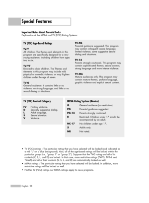 Page 98Special Features
English - 98
Important Notes About Parental Locks
Explanation of the MPAA and TV (FCC) Rating Systems:
TV (FCC) Age-Based Ratings
TV-Y
All children. The themes and elements in this
program are specifically designed for a very
young audience, including children from ages
two to six.
TV-Y7
Directed to older children. The Themes and 
elements in this program may include mild
physical or comedic violence, or may frighten
children under the age of seven.
TV-G
General audience. It contains...