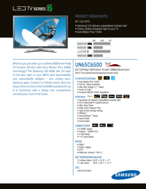 Page 14
120H
z
5,000,000:1
1080p
Dynamic Contrast relative scales are different for LCD,  LED, and PDP .
     #  OF  HDMI
CONNECTION S
UN65C6500   
65” LED High-Definition TV with 1080p Resolution    
[64.5” (truncated) actual diagonal screen size]
TV SPECIFICATIONS
	 •	Auto	Motion	Plus	120Hz
	 •	Full	HD	1080p	resolution
	 •	Ultra	Slim	Design	(1.1"	deep)
	 •	 Touch	of	Color
™
	 •	Exceeds	ENERGY	STAR®	standards
FEATURES
	 •		 Samsung	LED	delivers	unparalleled	contrast	ratio		
	 •	2010	Internet@TV	Content...