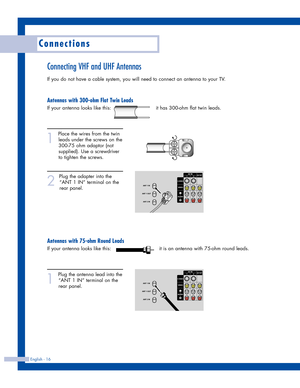 Page 16English - 16
Connections
Connecting VHF and UHF Antennas
If you do not have a cable system, you will need to connect an antenna to your TV.  
Antennas with 300-ohm Flat Twin Leads
If your antenna looks like this:                           it has 300-ohm flat twin leads.
1
Place the wires from the twin
leads under the screws on the
300-75 ohm adaptor (not
supplied). Use a screwdriver
to tighten the screws.
2
Plug the adapter into the
“ANT 1 IN” terminal on the
rear panel. 
Antennas with 75-ohm Round...