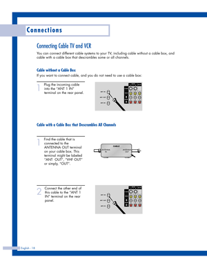 Page 18Connections
English - 18
Connecting Cable TV and VCR
You can connect different cable systems to your TV, including cable without a cable box, and
cable with a cable box that descrambles some or all channels.
Cable without a Cable Box
If you want to connect cable, and you do not need to use a cable box:
1
Plug the incoming cable
into the “ANT 1 IN”
terminal on the rear panel.
Cable with a Cable Box that Descrambles All Channels
1
Find the cable that is
connected to the
ANTENNA OUT terminal
on your cable...