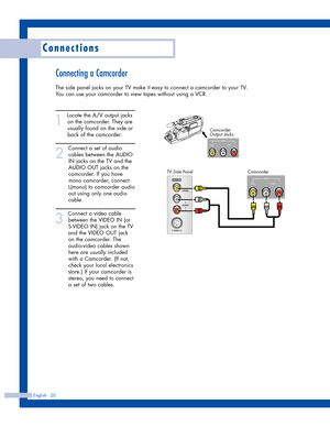 Page 20Connecting a Camcorder
The side panel jacks on your TV make it easy to connect a camcorder to your TV.
You can use your camcorder to view tapes without using a VCR.
1
Locate the A/V output jacks
on the camcorder. They are
usually found on the side or
back of the camcorder. 
2
Connect a set of audio
cables between the AUDIO
IN jacks on the TV and the
AUDIO OUT jacks on the
camcorder. If you have
mono camcorder, connect
L(mono) to camcorder audio
out using only one audio
cable.
3
Connect a video cable...