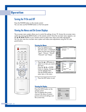 Page 26Viewing the Menus
1
Press the MENU button.
The main menu is displayed.
There are five menu groups:
“Input”, “Picture”, “Sound”,
“Channel” and “Setup”.
2
Press the …or †button to
select to an item you want in
the menu. 
Press the 
œ, √or ENTER
button to display, change, or
use the selected items.
Use the ENTER button to
enter items in the menu.
3
Press the EXIT button to exit.
Viewing the Display
Press the INFO button on the
remote control. 
The TV displays the current
channel, the status of certain...