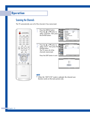 Page 32Scanning the Channels
The TV automatically scan all of the channels it has memorized. 
Operation
English - 32
1
Press the MENU button.
Press the 
…or †button to
select “Channel”, then press
the ENTER button.
2
Press the …or †button to
select “Scan”, then press the
ENTER button.
The TV scans all of the
channels memorized.
Press the EXIT button to exit.
NOTE
•
When the “ANT 2 IN” mode is selected, the channel scan
function works on the main picture only.
Air 3
Air 4
Return
Scan
Channel
Antenna :...