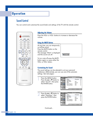 Page 36Sound Control
You can control and customize the sound levels and settings of the TV with the remote control.
English - 36
Operation
Adjusting the Volume
Press the VOL+ or VOL– buttons to increase or decrease the
volume.
Using the MUTE Button
At any time, you can temporarily
cut off the sound.
Press the MUTE button on the
remote control.
The message “Mute” is displayed
and the sound cuts off.
To turn mute off press the MUTE
button again or, press either the
VOL+ or VOL– button.
Customizing the Sound
The...