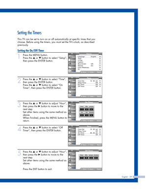 Page 39Setting the Timers
This TV can be set to turn on or off automatically at specific times that you
choose. Before using the timers, you must set the TV’s clock, as described
previously.
Setting the On/Off Timer
1
Press the MENU button. 
Press the 
…or †button to select “Setup”,
then press the ENTER button.
2
Press the …or †button to select “Time”,
then press the ENTER button.
Press the 
…or †button to select “On
Timer”, then press the ENTER button.
3
Press the …or †button to adjust “Hour”,
then press the...