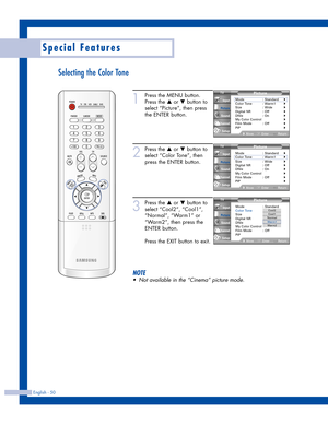 Page 50English - 50
Special Features
Selecting the Color Tone
1
Press the MENU button.
Press the 
…or †button to
select “Picture”, then press
the ENTER button.
2
Press the …or †button to
select “Color Tone”, then
press the ENTER button.
3
Press the …or †button to
select “Cool2”, “Cool1”,
“Normal”, “Warm1” or
“Warm2”, then press the
ENTER button.
Press the EXIT button to exit.
NOTE
•Not available in the “Cinema” picture mode.
Picture
Mode : Standard
Color Tone: Warm1
Size : Wide
Digital NR : Off
DNIe : On
My...