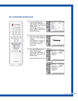 Page 69English - 69
How to Enable/Disable the Rating Controls
1
Press the MENU button.
Press the 
…or †button to
select “Setup”, then press the
ENTER button.
Press the 
…or †button to
select “V-Chip”, then press
the ENTER button.
2
Press the number buttons to
enter your current 4-digit pin
number.
(The default pin number for
a new TV set is “0000”.)
The “V-Chip” menu is
displayed. 
3
Press the ENTER button to
select “V-Chip Lock”.
Press the 
…or †button to
select “On”, then press the
ENTER button.
Press the...