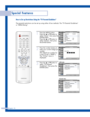 Page 70English - 70
Special Features
How to Set up Restrictions Using the “TV Parental Guidelines”
The parental restrictions can be set up using either of two methods: The “TV Parental Guidelines”
or “MPAA Rating”.
1
Press the MENU button.
Press the 
…or †button to
select “Setup”, then press the
ENTER button.
Press the 
…or †button to
select “V-Chip”, then press
the ENTER button.
2
Press the number buttons to
enter your current 4-digit pin
number.
(The default pin number for
a new TV set is “0000”.)
The...