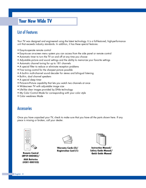 Page 8English - 8
List of Features
Your TV was designed and engineered using the latest technology. It is a full-featured, high-performance
unit that exceeds industry standards. In addition, it has these special features:
• Easy-to-operate remote control
• Easy-to-use on-screen menu system you can access from the side panel or remote control
• Automatic timer to turn the TV on and off at any time you choose
• Adjustable picture and sound settings and the ability to memorize your favorite settings
• Automatic...