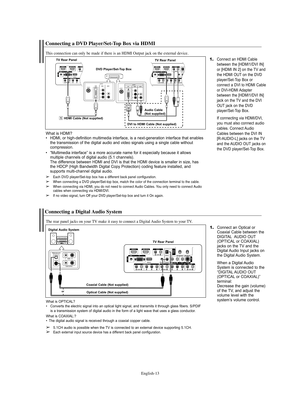 Page 13English-13
T
D
Connecting a DVD Player/Set-Top Box via HDMI
This connection can only be made if there is an HDMI Output jack on the external device.
1.
Connect an HDMI Cable
between the [HDMI1/DVI IN]
or [HDMI IN 2] on the TV and
the HDMI OUT on the DVD
player/Set-Top Box or
connect a DVI to HDMI Cable
or DVI-HDMI Adapter
between the [HDMI1/DVI IN]
jack on the TV and the DVI
OUT jack on the DVD
player/Set-Top Box.
If connecting via HDMI/DVI,
you must also connect audio
cables. Connect Audio
Cables...