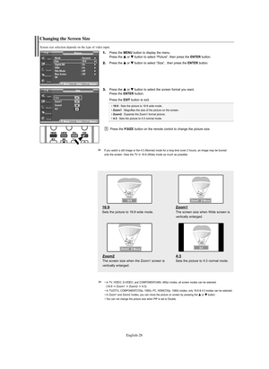 Page 28English-28
Changing the Screen Size
Screen size selection depends on the type of video input.
1.Press the MENU button to display the menu.
Press the … …
or † †
button to select “Picture”, then press the ENTERbutton.
2.Press the … …
or † †
button to select “Size”,  then press the ENTERbutton.
3.Press the … …
or † †
button to select the screen format you want.
Press the ENTERbutton. 
Press the EXIT button to exit.
• 16:9: Sets the picture to 16:9 wide mode.
• Zoom1: Magnifies the size of the picture on the...