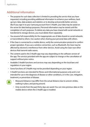 Page 31Applications
31
Additional information
• The purpose for such data collection is limited to providing the service that you have 
requested, including providing additional information to enhance your wellness, back 
up/sync data, data analysis and statistics or to develop and provide better services. 
(But if you sign in to your Samsung account from S Health, your data may be saved on 
the server for data backup purposes.) Personal information may be stored until the 
completion of such purposes. To...