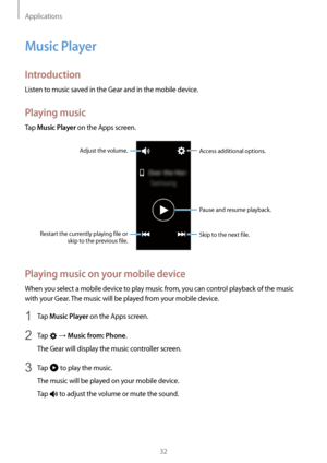 Page 32Applications
32
Music Player
Introduction
Listen to music saved in the Gear and in the mobile device.
Playing music
Tap Music Player on the Apps screen.
Skip to the next file.
Adjust the volume.
Access additional options.
Pause and resume playback.
Restart the currently playing file or  skip to the previous file.
Playing music on your mobile device
When you select a mobile device to play music from, you can control playback of the music 
with your Gear. The music will be played from your mobile device.
1...