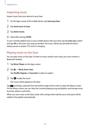 Page 33Applications
33
Importing music
Import music from your device to your Gear.
1 On the Apps screen of the mobile device, tap Samsung Gear.
2 Tap Send music to Gear.
3 Tap Select tracks.
4 Select files and tap DONE.
To sync recently added music in your mobile device with your Gear, tap the 
Auto sync switch 
and tap 
OK on the Auto sync pop-up window. The music will be synced while the Gear’s 
battery power is at least 15% and it is charging.
Playing music on the Gear
You can play music on the Gear. To...