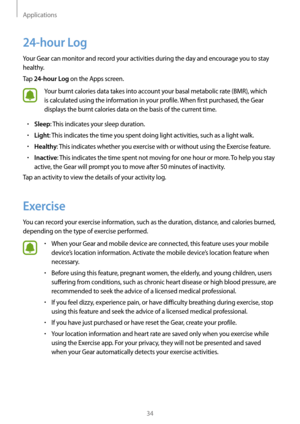 Page 34Applications
34
24-hour Log
Your Gear can monitor and record your activities during the day and encourage you to stay 
healthy.
Tap 
24-hour Log on the Apps screen.
Your burnt calories data takes into account your basal metabolic rate (BMR), which 
is calculated using the information in your profile. When first purchased, the Gear 
displays the burnt calories data on the basis of the current time.
• Sleep: This indicates your sleep duration.
• Light: This indicates the time you spent doing light...