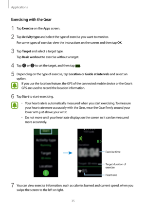 Page 35Applications
35
Exercising with the Gear
1 Tap Exercise on the Apps screen.
2 Tap Activity type and select the type of exercise you want to monitor.
For some types of exercise, view the instructions on the screen and then tap OK.
3 Tap Target and select a target type.
Tap 
Basic workout to exercise without a target.
4 Tap  or  to set the target, and then tap .
5 Depending on the type of exercise, tap Location or Guide at intervals and select an 
option.
If you use the location feature, the GPS of the...