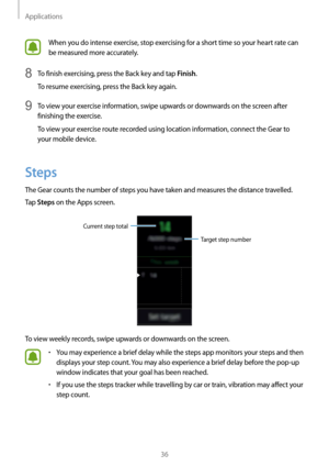 Page 36Applications
36
When you do intense exercise, stop exercising for a short time so your heart rate can 
be measured more accurately.
8 To finish exercising, press the Back key and tap Finish.
To resume exercising, press the Back key again.
9 To view your exercise information, swipe upwards or downwards on the screen after 
finishing the exercise.
To view your exercise route recorded using location information, connect the Gear to 
your mobile device.
Steps
The Gear counts the number of steps you have...