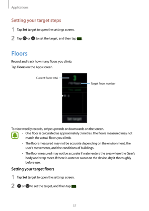 Page 37Applications
37
Setting your target steps
1 Ta p Set target to open the settings screen.
2 Tap  or  to set the target, and then tap .
Floors
Record and track how many floors you climb.
Tap 
Floors on the Apps screen.
Target floors number
Current floors total
To view weekly records, swipe upwards or downwards on the screen.
• One floor is calculated as approximately 3 metres
. The floors measured may not 
match the actual floors you climb.
• The floors measured may not be accurate depending on the...