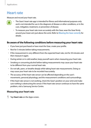 Page 38Applications
38
Heart rate
Measure and record your heart rate.
• The Gear’s heart rate app is intended for fitness and informational purposes only 
and is not intended for use in the diagnosis of disease or other conditions, or in the 
cure, mitigation, treatment, or prevention of disease.
• To measure your heart rate more accurately with the Gear, wear the Gear firmly 
around your lower arm just above the wrist. Refer to Wearing the Gear correctly for 
details.
Be aware of the following conditions...