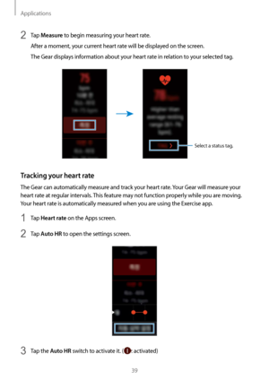 Page 39Applications
39
2 Tap Measure to begin measuring your heart rate.
After a moment, your current heart rate will be displayed on the screen.
The Gear displays information about your heart rate in relation to your selected tag.
Select a status tag.
Tracking your heart rate
The Gear can automatically measure and track your heart rate. Your Gear will measure your 
heart rate at regular intervals. This feature may not function properly while you are moving. 
Your heart rate is automatically measured when you...