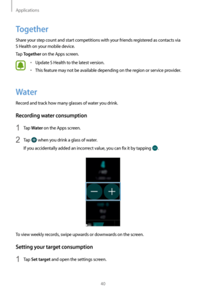 Page 40Applications
40
Together
Share your step count and start competitions with your friends registered as contacts via  
S Health on your mobile device.
Tap 
Together on the Apps screen.
• Update S Health to the latest version.
• This feature may not be available depending on the region or service provider.
Water
Record and track how many glasses of water you drink.
Recording water consumption
1 Tap Water on the Apps screen.
2 Tap  when you drink a glass of water.
If you accidentally added an incorrect...