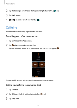 Page 41Applications
41
2 Tap the Set target switch to set the target setting feature to On. (: on)
3 Tap Daily target.
4  or  to set the target, and then tap .
Caffeine
Record and track how many cups of coffee you drink.
Recording your coffee consumption
1 Tap Caffeine on the Apps screen.
2 Tap  when you drink a cup of coffee.
If you accidentally added an incorrect value, you can fix it by tapping 
.
To view weekly records, swipe upwards or downwards on the screen.
Setting your caffeine consumption limit
1 Tap...