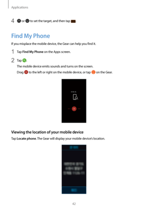 Page 42Applications
42
4  or  to set the target, and then tap .
Find My Phone
If you misplace the mobile device, the Gear can help you find it.
1 Tap Find My Phone on the Apps screen.
2 Tap .
The mobile device emits sounds and turns on the screen.
Drag 
 to the left or right on the mobile device, or tap  on the Gear.
Viewing the location of your mobile device
Tap Locate phone. The Gear will display your mobile device’s location.  