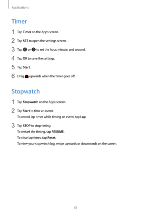 Page 43Applications
43
Timer
1 Tap Timer on the Apps screen.
2 Tap SET to open the settings screen.
3 Tap  or  to set the hour, minute, and second.
4 Tap OK to save the settings.
5 Tap Start.
6 Drag  upwards when the timer goes off.
Stopwatch
1 Tap Stopwatch on the Apps screen.
2 Tap Start to time an event.
To record lap times while timing an event, tap 
Lap.
3 Tap STOP to stop timing.
To restart the timing, tap 
RESUME.
To clear lap times, tap 
Reset.
To view your stopwatch log, swipe upwards or downwards on...