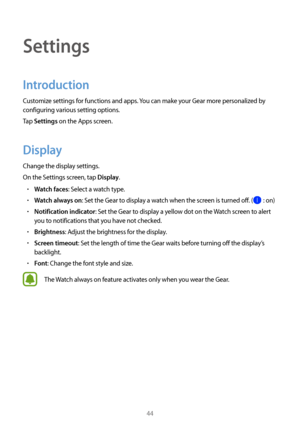 Page 4444
Settings
Introduction
Customize settings for functions and apps. You can make your Gear more personalized by 
configuring various setting options.
Tap 
Settings on the Apps screen.
Display
Change the display settings.
On the Settings screen, tap 
Display.
• Watch faces: Select a watch type.
• Watch always on: Set the Gear to display a watch when the screen is turned off. ( : on)
• Notification indicator: Set the Gear to display a yellow dot on the Watch screen to alert 
you to notifications that you...