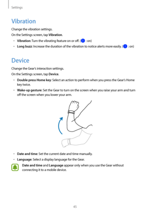 Page 45Settings
45
Vibration
Change the vibration settings.
On the Settings screen, tap 
Vibration.
• Vibration: Turn the vibrating feature on or off. ( : on)
• Long buzz: Increase the duration of the vibration to notice alerts more easily. ( : on)
Device
Change the Gear’s interaction settings.
On the Settings screen, tap 
Device.
• Double press Home key: Select an action to perform when you press the Gear’s Home 
key twice.
• Wake-up gesture: Set the Gear to turn on the screen when you raise your arm and turn...